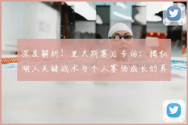深度解析！里夫斯赛后专访：揭秘湖人关键战术与个人赛场成长的真实感悟