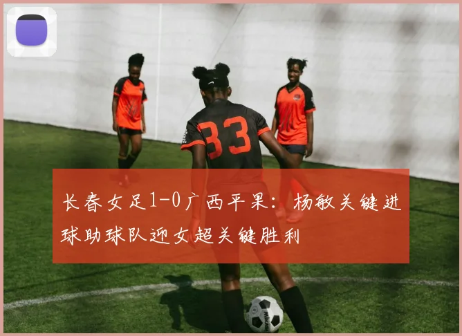 长春女足1-0广西平果：杨敏关键进球助球队迎女超关键胜利