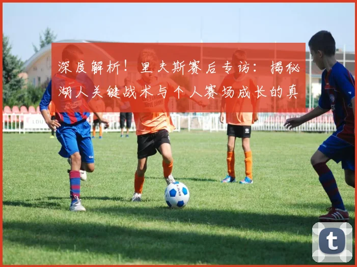 深度解析！里夫斯赛后专访：揭秘湖人关键战术与个人赛场成长的真实感悟