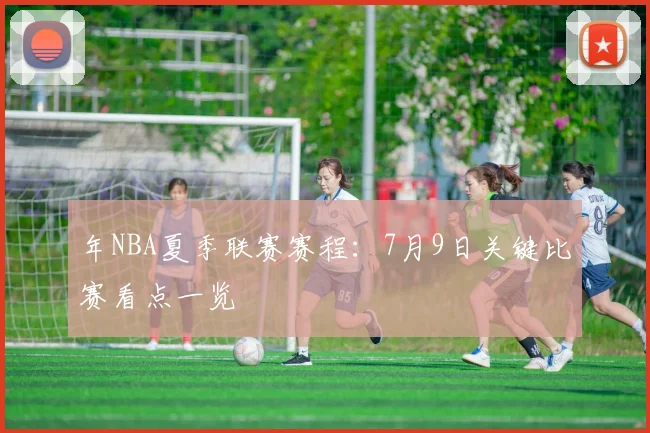 年NBA夏季联赛赛程：7月9日关键比赛看点一览