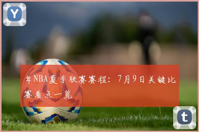 年NBA夏季联赛赛程：7月9日关键比赛看点一览
