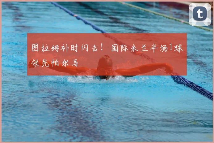 图拉姆补时闪击!国际米兰半场1球领先帕尔马